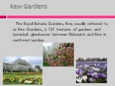 Kew Gardens. The Royal Botanic Gardens, Kew, usually referred to as Kew Gardens, is 121 hectares of gardens and botanical glasshouses between Richmond and Kew in southwest London.