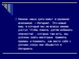 Многие наши дети живут в огромной вселенной – Интернет. Это новый мир, в который мы не всегда имеем доступ. Чтобы помочь детям избежать опасностей , которые там есть, мы должны знать некоторые правила, приемы и понимать, как вести себя с детьми, когда они общаются в Интернете.