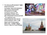 На текущий момент такие виртуальные путешествия возможны для пользователей интернета в виде интерактивных 3D панорам известных достопримечательностей, исторических памятников или таких популярных мест, как Красная Площадь в Москве, Таймс-сквер, Уолл-стрит в Нью-Йорке.
