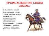 ПРОИСХОЖДЕНИЕ СЛОВА «КАЗАК». С лингвистической точки зрения слово "казак" скорее всего тюркского происхождения, обозначающее вооруженного стража-охранника границы, удальца-наездника.