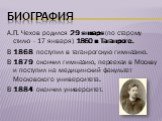 биография. А.П. Чехов родился 29 января (по старому стилю - 17 января) 1860 в Таганроге. В 1868 поступил в таганрогскую гимназию. В 1879 окончил гимназию, переехал в Москву и поступил на медицинский факультет Московского университета. В 1884 окончил университет.