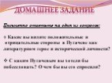 Домашнее задание. Письменно ответьте на один из вопросов: Какие вы видите положительные и отрицательные стороны в Пугачеве как литературном герое и исторической личности? С каким Пугачевым вы хотели бы побеседовать? О чем бы вы его спросили?