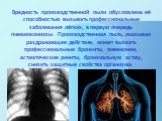 Вредность производственной пыли обусловлена её способностью вызывать профессиональные заболевания лёгких, в первую очередь пневмокониозы. Производ­ственная пыль, оказывая раздражающее действие, может вызвать профессиональные бронхиты, пневмонии, астматические риниты, бронхиальную астму, снизить защи