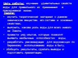 Цель работы: изучение удивительных свойств воды для правильного их применения в повседневной жизни. Задачи: изучить теоретический материал о данном химическом веществе: его составе и основных свойствах; выяснить, какова роль воды для всего живого на Земле; провести ряд опытов, которые позволят выяви