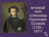 великий поэт Александр Сергеевич Пушкин (1799 – 1837)