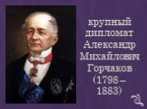 крупный дипломат Aлександр Mихайлович Горчаков (1798 – 1883)