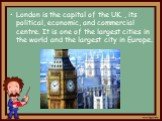 London is the capital of the UK. , its political, economic, and commercial centre. It is one of the largest cities in the world and the largest city in Europe.