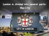 London is divided into several parts: the City. The heart of London is the City, its financial and business centre. Numerous banks, offices, and firms are situated there, including the Bank of England, the Stock Exchange, and the Old Bailey. Few people live here, but over a million people come to th