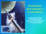 Всемирный день авиации и космонавтики. по решению Совета Международной авиационной федерации от 30 апреля 1969