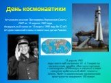 День космонавтики. 12 апреля 1961 года советский космонавт Ю. А. Гагарин на космическом корабле «Восток»стартовал с космодрома «Байконур» и впервые в мире совершил орбитальный облёт планеты Земля. Полёт в околоземном космическом пространстве продлился 108 минут. Установлен указом Президиума Верховно