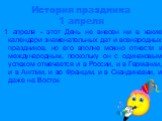 История праздника 1 апреля. 1 апреля - этот День не внесен ни в какие календари знаменательных дат и всенародных праздников, но его вполне можно отнести к международным, поскольку он с одинаковым успехом отмечается и в России, и в Германии, и в Англии, и во Франции, и в Скандинавии, и даже на Восток