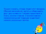 Трудно сказать, откуда пошел этот праздник. Обычай веселиться, шутить и обманывать друг друга именно 1 апреля существует в очень многих странах. О возникновении первоапрельской традиции существует немало различных гипотез