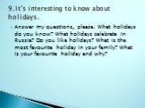 Answer my questions, please. What holidays do you know? What holidays celebrate in Russia? Do you like holidays? What is the most favourite holiday in your family? What is your favourite holiday and why? 9.It’s interesting to know about holidays.