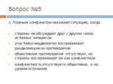 Вопрос №5. Ложным конфликтом называют ситуацию, когда стороны не обсуждают друг с другом своих истинных интересов участники неадекватно воспринимают разделяющее их противоречие объективное противоречие отсутствует, но стороны воспринимают ее как конфликтную конфликтность отсутствует и объективно, и 