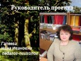 Руководитель проекта. Галеева Нина Ивановна педагог-психолог