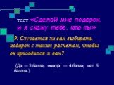 9. Случается ли вам выбирать подарок с таким расчетом, чтобы он пригодился и вам? (Да — З балла; иногда — 4 балла; нет 5 баллов.)