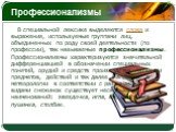 Профессионализмы. В специальной лексике выделяются слова и выражения, используемые группами лиц, объединенных по роду своей деятельности (по профессии), так называемые профессионализмы. Профессионализмы характеризуются значительной дифференциацией в обозначении специальных понятий, орудий и средств 