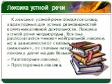 Лексика устной речи. К лексике устной речи относятся слова, характерные для устных разновидностей коммуникативной деятельности. Лексика устной речи неоднородна. Вся она располагается «ниже» нейтральной лексики, но в зависимости от степени «степени снижения», от степени литературности эту лексику дел