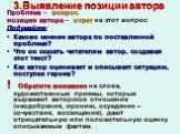 3.Выявление позиции автора. Проблема – вопрос, позиция автора – ответ на этот вопрос Подумайте: Каково мнение автора по поставленной проблеме? Что он сказать читателям автор, создавая этот текст? Как автор оценивает и описывает ситуацию, поступки героев? ! Обратите внимание на слова, художественные 