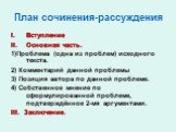 План сочинения-рассуждения. Вступление Основная часть. 1)Проблема (одна из проблем) исходного текста. 2) Комментарий данной проблемы 3) Позиция автора по данной проблеме. 4) Собственное мнение по сформулированной проблеме, подтверждённое 2-мя аргументами. III. Заключение.