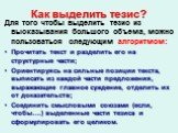 Как выделить тезис? Для того чтобы выделить тезис из высказывания большого объема, можно пользоваться следующим алгоритмом: Прочитать текст и разделить его на структурные части; Ориентируясь на сильные позиции текста, выписать из каждой части предложения, выражающие главное суждение, отделить их от 