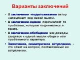 Варианты заключений. В заключении -подытоживании автор напоминает ход своей мысли. В заключении-оценке перечисляет те проблемы, которые поднимались в тексте. В заключении-обобщении все доводы сходятся к одной мысли общего или проблемного характера. Заключение, симметричное вступлению, - это ответ на