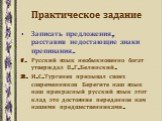 Практическое задание. Записать предложения, расставив недостающие знаки препинания. Русский язык необыкновенно богат утверждал В.Г.Белинский. И.С.Тургенев призывал своих современников Берегите наш язык наш прекрасный русский язык этот клад это достояние переданное нам нашими предшественниками.