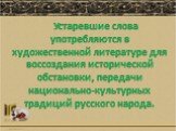 Устаревшие слова употребляются в художественной литературе для воссоздания исторической обстановки, передачи национально-культурных традиций русского народа.