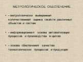 МЕТРОЛОГИЧЕСКОЕ ОБЕСПЕЧЕНИЕ. - метрологически выверенная количественная оценка свойств различных объектов и систем - информационная основа автоматизации процессов и производства в целом - основа обеспечения качества технологических процессов и продукции