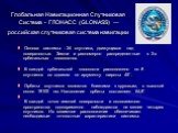 Глобальная Навигационная Спутниковая Система - ГЛОНАСС (GLONASS) — российская спутниковая система навигации. Основа системы - 24 спутника, движущихся над поверхностью Земли и равномерно распределенные в 3-х орбитальных плоскостях. В каждой орбитальной плоскости расположено по 8 спутников со сдвигом 