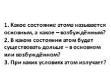 1. Какое состояние атома называется основным, а какое – возбуждённым? 2. В каком состоянии атом будет существовать дольше – в основном или возбуждённом? 3. При каких условиях атом излучает?