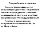 Вынужденное излучение. Если же атом подвергается внешнему воздействию, то время его жизни в возбуждённом состоянии сокращается, а излучение уже будет вынужденным или индуцированным. Понятие о вынужденном излучении было введено в 1916 г А. Эйнштейном.