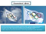 Олимпийский флаг. На белом атласном полотнище изображен олимпийский символ - пять разноцветных переплетенных колец. Белый фон флага, на котором расположены кольца, дополняет идею содружества всех без исключения наций Земли. Впервые флаг на Олимпийских играх был поднят в 1920 г. В течение четырех лет