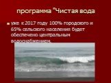 программа "Чистая вода. уже к 2017 году 100% городского и 65% сельского населения будет обеспечено центральным водоснабжением,