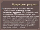 Природные ресурсы. В недрах Сибири и Дальнего Востока сосредоточены огромные запасы природных ресурсов: 85% энергоресурсов и древесины, 75% запасов пресных вод, основная масса запасов алмазов, золота, руд цветных и редких металлов. Южная часть региона имеет достаточно пригодный для многоотраслевого 