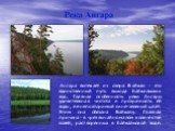 Ангара вытекает из озера Байкал - это единственный путь выхода байкальских вод. Главная особенность реки Ангары удивительная чистота и прозрачность её воды, ее неповторимый сине-зеленый цвет. Этим она обязана Байкалу. Главная причина - в чрезвычайно малом количестве солей, растворенных в байкальской