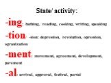 State/ activity: ing: bathing, reading, cooking, writing, speaking tion/ -sion: depression, revolution, opression, ogranization ment: movement, agreement, development, pavement al: arrival, approval, festival, portal