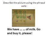 Describe the picture using the phrasal verb: We have … … of milk. Go and buy it, please!