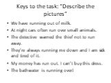 Keys to the task: “Describe the pictures”. We have running out of milk. At night cars often run over small animals. The detective warned the thief not to run away. They’re always running me down and I am sick and tired of it. My money has run out. I can’t buy this dress. The bathwater is running ove