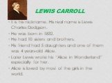 Lewis Carroll. It is his nickname. His real name is Lewis Charles Dodgson. He was born in 1832. He had 10 sisters and brothers. His friend had 5 daughters and one of them was 4 years-old Alice. Later Lewis wrote his “Alice in Wonderland” especially for her. Alice is loved by most of the girls in the