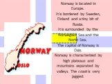 Norway is located in Europe. It is bordered by Sweden, Finland and a tiny bit of Russia. It is surrounded by the Norwegian Sea and the North Sea. The capital of Norway is Oslo. Norway is characterized by high plateaus and mountains separated by valleys. The coast is very jagged.