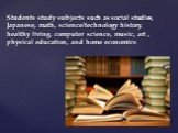 Students study subjects such as social studies, Japanese, math, science/technology history, healthy living, computer science, music, art , physical education, and home economics