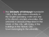 The University of Edinburgh founded in 1583, is the sixth-oldest university in the English-speaking world and one of Scotland's ancient universities. The university is deeply embedded in the fabric of the city, with many of the buildings in the historic Old Town belonging to the university.