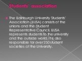 Students' association. The Edinburgh University Students' Association (EUSA) consists of the unions and the Student Representative Council. EUSA represents students to the university and the outside world. It is also responsible for over 250 student societies at the University.
