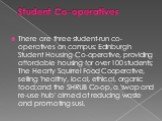 Student Co-operatives. There are three student-run co-operatives on campus: Edinburgh Student Housing Co-operative, providing affordable housing for over 100 students; The Hearty Squirrel Food Cooperative, selling 'healthy, local, ethical, organic food;and the SHRUB Co-op, a 'swap and re-use hub' ai