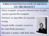 preconditions for starting of Microsoft. first computer program allowed users to play games against the computer devised an algorithm for pancake sorting made traffic counters based on the Intel 8008 processor formed a venture with Paul Allen