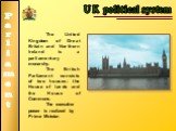 UK political system. The United Kingdom of Great Britain and Northern Ireland is a parliamentary monarchy. The British Parliament consists of two houses: the House of Lords and the House of Commons. The executive power is realized by Prime Minister.