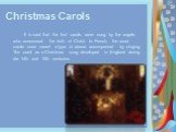 Christmas Carols. It is said that the first carols were sung by the angels who announced the birth of Christ. In French, the word carole once meant a type of dance accompanied by singing. The carol as a Christmas song developed in England during die 14th and 15th centuries.