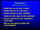 Задание 2 answer the questions. What can you do with a book? What must we do every day? Where should we play football? Shall we write down all the material? Do you have to do your homework every day? Why do we need to protect the environment?