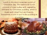 Lunch is the most important point of Christmas Day. The traditional lunch consists of roast turkey with vegetables, followed by Christmas pudding, which is made with dried fruit and brandy. Sometimes a coin is put in the pudding as a surprise.